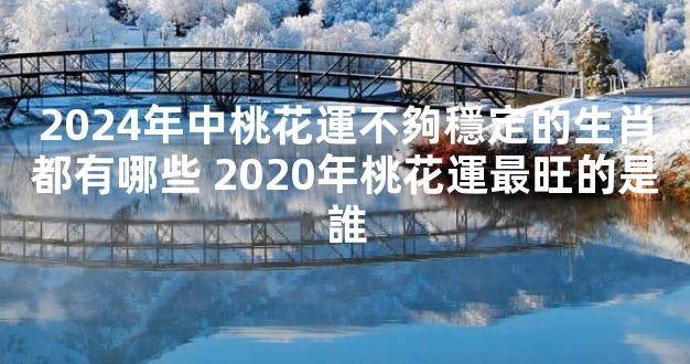 2024年中桃花運不夠穩定的生肖都有哪些 2020年桃花運最旺的是誰